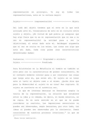 representación            en    principio.      Yo      soy     en        todas     las
representaciones, esta es la certeza mayor:


Sujeto------------ (representación) ---------------- Objeto


Del lado del objeto tenemos que el ente es lo que está
arrojado ante mí. Consecuencia de esto es el circuito entre
sujeto y objeto. ¿En virtud de qué podría yo asegurar que
hay algo fuera que no es mi representación que no sea a su
vez    mi        representación?        La    entidad         pasa    a      ser     la
objetividad, el estar dado ante mí. Heidegger argumenta
que el ser se oculta en los entes. Las cosas son algo que
está     ahí      dado.     Cada      cosa   posee      unas    características
determinadas dadas:


Sustancia: --------------- Propiedad o atributo
Sujeto ------------------ Predicado


Para Aristóteles en la Metafísica el hombre es también un
ente pero con la característica de poseer conocimiento. En
el contexto moderno conocer pasa a ser constatar las cosas
que tengo ante mí, que están ahí. El sujeto es un tener
ante sí tanto al objeto como a sí mismo. ¿Quién dice que
para la Modernidad el sujeto no es cosa? Res cogitans. El
sujeto se convierte en el auténtico ser.
       Lo que me interesa destacar es Descartes acepta la
teoría      de    la   representación.        La    relación        que    establece
entre la idea y lo ideado, es decir, el mundo exterior, es
de    copia.      Es   en      este   sentido      en   el    que    se    le     puede
considerar        un   realista.       Las   impresiones        sensoriales          no
pueden ser observadas, según Descartes, por otro lado, las
ideas sí pueden ser observadas por la conciencia. Somos
conscientes de nuestros procesos interiores.18 Lo que se
1
18

 Véase tercer meditación.
 