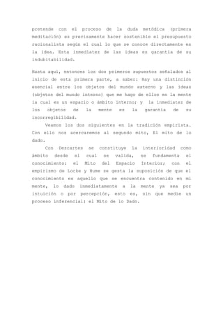 pretende     con     el    proceso    de    la       duda   metódica      (primera
meditación) es precisamente hacer sostenible el presupuesto
racionalista según el cual lo que se conoce directamente es
la idea. Esta inmediatez de las ideas es garantía de su
indubitabilidad.

Hasta aquí, entonces los dos primeros supuestos señalados al
inicio de esta primera parte, a saber: Hay una distinción
esencial entre los objetos del mundo externo y las ideas
(objetos del mundo interno) que me hago de ellos en la mente
la cual es un espacio o ámbito interno; y                        la inmediatez de
los     objetos       de     la     mente    es       la     garantía      de     su
incorregibilidad.
      Veamos los dos siguientes en la tradición empirista.
Con ello nos acercaremos al segundo mito, El mito de lo
dado.
      Con      Descartes      se    constituye        la    interioridad        como
ámbito      desde     el     cual    se     valida,         se    fundamenta      el
conocimiento:         el    Mito     del    Espacio         Interior;     con     el
empirismo de Locke y Hume se gesta la suposición de que el
conocimiento es aquello que se encuentra contenido en mi
mente,    lo       dado    inmediatamente        a    la    mente    ya   sea   por
intuición      o    por    percepción, esto es, sin que medie un
proceso inferencial: el Mito de lo Dado.
 