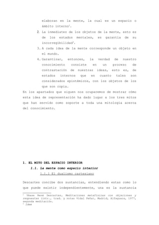 elaboran en la mente, la cual es un espacio o
           ámbito interno2.
        2. La inmediatez de los objetos de la mente, esto es
           de   los    estados    mentales,     es    garantía   de    su
           incorregibilidad3.
        3. A cada idea de la mente corresponde un objeto en
           el mundo.
        4. Garantizar,     entonces,     la     verdad     de    nuestro
           conocimiento      consiste      en        un   proceso      de
           contrastación     de   nuestras      ideas,    esto   es,    de
           estados     internos    que    en     cuanto     tales      son
           considerados epistémicos, con los objetos de los
           que son copia.
En los apartados que siguen nos ocuparemos de mostrar cómo
esta idea de representación ha dado lugar a los tres mitos
que han servido como soporte a toda una mitología acerca
del conocimiento.




1. EL MITO DEL ESPACIO INTERIOR
    1.1. La mente como espacio interior
          1.1.1 El dualismo cartesiano

Descartes concibe dos sustancias, entendiendo estas como lo
que puede existir independientemente, una es la sustancia

2
   Véase René Descartes, Meditaciones metafísicas con objeciones y
respuestas (intr., trad. y notas Vidal Peña), Madrid, Alfaguara, 1977,
segunda meditación.
3
  Idem
 