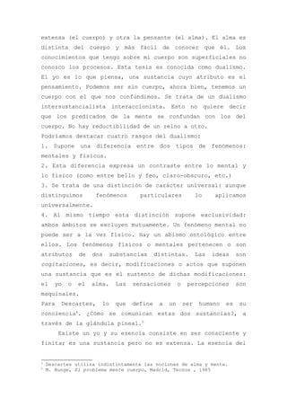 extensa (el cuerpo) y otra la pensante (el alma). El alma es
distinta del cuerpo y más fácil de conocer que él. Los
conocimientos que tengo sobre mi cuerpo son superficiales no
conozco los procesos. Esta tesis es conocida como dualismo.
El yo es lo que piensa, una sustancia cuyo atributo es el
pensamiento. Podemos ser sin cuerpo, ahora bien, tenemos un
cuerpo con el que nos confundimos. Se trata de un dualismo
intersustancialista interaccionista. Esto no quiere decir
que los predicados de la mente se confundan con los del
cuerpo. No hay reductibilidad de un reino a otro.
Podríamos destacar cuatro rasgos del dualismo:
1. Supone una diferencia entre dos tipos de fenómenos:
mentales y físicos.
2. Esta diferencia expresa un contraste entre lo mental y
lo físico (como entre bello y feo, claro-obscuro, etc.)
3. Se trata de una distinción de carácter universal: aunque
distinguimos          fenómenos       particulares               lo    aplicamos
universalmente.
4. Al mismo tiempo esta distinción supone exclusividad:
ambos ámbitos se excluyen mutuamente. Un fenómeno mental no
puede ser a la vez físico. Hay un abismo ontológico entre
ellos. Los fenómenos físicos o mentales pertenecen o son
atributos       de   dos     substancias     distintas.          Las   ideas    son
cogitaciones, es decir, modificaciones o actos que suponen
una sustancia que es el sustento de dichas modificaciones:
el     yo   o   el   alma.    Las   sensaciones        o    percepciones        son
maquinales.
Para     Descartes,     lo    que   define    a   un       ser    humano   es    su
conciencia4. ¿Cómo se comunican estas dos sustancias?, a
través de la glándula pineal.5
        Existe un yo y su esencia consiste en ser consciente y
finita; es una sustancia pero no es extensa. La esencia del


4
    Descartes utiliza indistintamente las nociones de alma y mente.
5
    M. Bunge, El problema mente cuerpo, Madrid, Tecnos , 1985
 