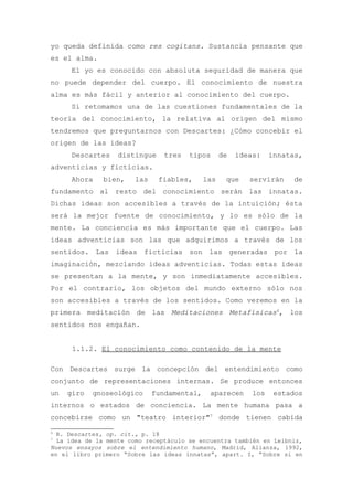 yo queda definida como res cogitans. Sustancia pensante que
es el alma.
     El yo es conocido con absoluta seguridad de manera que
no puede depender del cuerpo. El conocimiento de nuestra
alma es más fácil y anterior al conocimiento del cuerpo.
     Si retomamos una de las cuestiones fundamentales de la
teoría del conocimiento, la relativa al origen del mismo
tendremos que preguntarnos con Descartes: ¿Cómo concebir el
origen de las ideas?
     Descartes    distingue     tres   tipos      de   ideas:    innatas,
adventicias y ficticias.
     Ahora    bien,    las    fiables,      las    que    servirán    de
fundamento al resto del conocimiento serán las innatas.
Dichas ideas son accesibles a través de la intuición; ésta
será la mejor fuente de conocimiento, y lo es sólo de la
mente. La conciencia es más importante que el cuerpo. Las
ideas adventicias son las que adquirimos a través de los
sentidos. Las ideas ficticias son las generadas por la
imaginación, mezclando ideas adventicias. Todas estas ideas
se presentan a la mente, y son inmediatamente accesibles.
Por el contrario, los objetos del mundo externo sólo nos
son accesibles a través de los sentidos. Como veremos en la
primera meditación de las Meditaciones Metafísicas6, los
sentidos nos engañan.


      1.1.2. El conocimiento como contenido de la mente

Con Descartes surge la concepción del entendimiento como
conjunto de representaciones internas. Se produce entonces
un   giro   gnoseológico     fundamental,    aparecen      los    estados
internos o estados de conciencia. La mente humana pasa a
concebirse como un "teatro interior"7 donde tienen cabida

6
  R. Descartes, op. cit., p. 18
7
  La idea de la mente como receptáculo se encuentra también en Leibniz,
Nuevos ensayos sobre el entendimiento humano, Madrid, Alianza, 1992,
en el libro primero “Sobre las ideas innatas”, apart. I, “Sobre si en
 