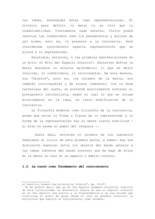 las     ideas,   entendidas          estas       como    representaciones.             El
criterio     para       definir       lo    metal       no     es    otro    que       la
indubitabilidad.         Ciertamente         nada       externo,     físico      podrá
resultar tan indubitable como los pensamientos y dolores de
uno   mismo,     esto    es,    lo    presente       a    la    conciencia.        Será
considerada      conocimiento          aquella       representación          que       se
ajuste a lo representado.
      Asistimos, entonces, a las primeras manifestaciones de
un mito: el Mito del Espacio Interior8. Descartes define la
mente    mediante       su    estatus      epistémico:         lo    que    es   mejor
conocido, lo indubitable, lo incorregible. De esta manera,
sus   “objetos”,        esto    es,    los       estados      de    la   mente,       son
también incorregibles y de acceso inmediato. Con la duda
cartesiana del sueño, se pretende precisamente sostener el
presupuesto racionalista, según el cual lo que se intuye
directamente      es     la    idea,       en    tanto       modificación        de    la
conciencia.
      La filosofía moderna como filosofía de la conciencia,
asume que entre la forma o figura de lo representado y la
forma de la representación hay al menos cierta similitud -
si bien no asume el papel del lenguaje -.

         Hasta    aquí,       entonces      el    primero      de    los    supuestos
señalados al inicio de esta primera parte, a saber: Hay una
distinción esencial entre los objetos del mundo externo y
las ideas (objetos del mundo interno) que me hago de ellos
en la mente la cual es un espacio o ámbito interno.


1.2. La razón como fundamento del conocimiento




el espíritu humano hay principios innatos”, pp. 63-87.
8
  Se me podría decir que ya en San Agustín podemos encontrar indicios
de esta interioridad. La diferencia radica en que el espacio interior
es en San Agustín una puerta a la Trascendencia y no una morada que
constituye el punto de apoyo desde el cual es posible construir la
estructura que soporta al conocimiento, como veremos.
 