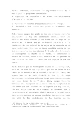 Pueden, entonces, destacarse las siguientes marcas de lo
mental para la propuesta cartesiana:
a)    Capacidad      de    conocerse       a   sí    mismo        incorregiblemente
(“acceso privilegiado”).

b) Capacidad de existir independientemente del cuerpo.
e)    No-espacialidad           (tener     una      parte     o     “elemento”      no-
espacial)9.

Todos estos rasgos dan razón de los dos primeros supuestos
anticipados:         1)   hay     una     distinción        especial       entre    los
objetos del mundo externo y las ideas que me hago de los
objetos en la mente que es un espacio interno y 2) la
inmediatez de los objetos de la mente es la garantía de su
incorregibilidad. Pero aún no damos cumplida cuenta de los
últimos supuestos que enunciamos: 3) A cada idea de la mente
le corresponde un objeto en el mundo. 4) Garantizar la
verdad de nuestro conocimiento consiste en un proceso de
contrastación de nuestras ideas con los objetos de que son
copia.

Puede decirse que la “concepción causal de la percepción”,
esto es, la idea de que hay cosas que son la causa de mis
ideas es un supuesto de la propuesta cartesiana. “Descartes
piensa    que     es      de    suyo     evidente      el     que     si    yo     tengo
percepciones verídicas, entonces tengo experiencias causadas
por    cosas    fuera      de    mí.”10    Ahora      bien,       aunque    Descartes
presenta esta concepción de la mente como un receptáculo de
las ideas que son imágenes de lo objetos que hay “fuera”,
“es más sofisticado en este aspecto al sostener que la
relación entre el movimiento físico externo y la experiencia
interna está mediada de manera compleja, incluso si no vemos
más    allá     de     los      movimientos      de    los        órganos    de     los

9
  Cf. Richard Rorty, La filosofía y..., p. 41
10
   Bernard Williams, Descartes..., p. 57 Recupero esta noción de la
“percepción causal de la percepción” del propio Williams.
 