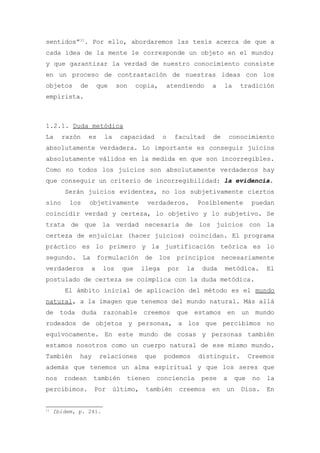 sentidos”11. Por ello, abordaremos las tesis acerca de que a
cada idea de la mente le corresponde un objeto en el mundo;
y que garantizar la verdad de nuestro conocimiento consiste
en un proceso de contrastación de nuestras ideas con los
objetos      de       que    son     copia,     atendiendo       a     la    tradición
empirista.



1.2.1. Duda metódica
La     razón      es    la     capacidad       o    facultad      de       conocimiento
absolutamente verdadera. Lo importante es conseguir juicios
absolutamente válidos en la medida en que son incorregibles.
Como no todos los juicios son absolutamente verdaderos hay
que conseguir un criterio de incorregibilidad: la evidencia.
        Serán juicios evidentes, no los subjetivamente ciertos
sino      los     objetivamente         verdaderos.           Posiblemente         puedan
coincidir verdad y certeza, lo objetivo y lo subjetivo. Se
trata de que la verdad necesaria de los juicios con la
certeza de enjuiciar (hacer juicios) coincidan. El programa
práctico es lo primero y la justificación teórica es lo
segundo. La formulación de los principios necesariamente
verdaderos        a    los     que     llega       por   la    duda    metódica.        El
postulado de certeza se coimplica con la duda metódica.
        El ámbito inicial de aplicación del método es el mundo
natural, a la imagen que tenemos del mundo natural. Más allá
de toda duda razonable creemos que estamos en un mundo
rodeados de objetos y personas, a los que percibimos no
equívocamente. En este mundo de cosas y personas también
estamos nosotros como un cuerpo natural de ese mismo mundo.
También      hay       relaciones       que    podemos        distinguir.         Creemos
además que tenemos un alma espiritual y que los seres que
nos     rodean     también      tienen        conciencia       pese    a    que    no   la
percibimos.        Por       último,    también      creemos     en    un     Dios.     En


11
     Ibidem, p. 241.
 