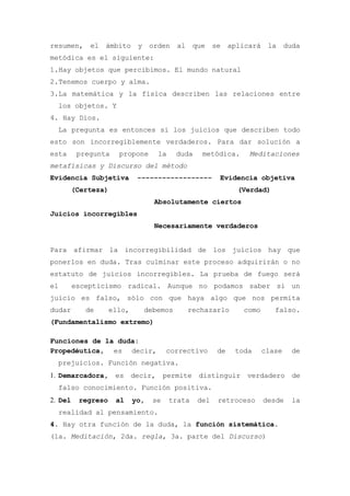 resumen,     el   ámbito     y    orden al que se aplicará la duda
metódica es el siguiente:
1.Hay objetos que percibimos. El mundo natural
2.Tenemos cuerpo y alma.
3.La matemática y la física describen las relaciones entre
  los objetos. Y
4. Hay Dios.
  La pregunta es entonces si los juicios que describen todo
esto son incorregiblemente verdaderos. Para dar solución a
esta      pregunta    propone       la     duda    metódica.    Meditaciones
metafísicas y Discurso del método
Evidencia Subjetiva          ------------------         Evidencia objetiva
       (Certeza)                                             (Verdad)
                                   Absolutamente ciertos
Juicios incorregibles
                                   Necesariamente verdaderos


Para afirmar la incorregibilidad de los juicios hay que
ponerlos en duda. Tras culminar este proceso adquirirán o no
estatuto de juicios incorregibles. La prueba de fuego será
el       escepticismo radical. Aunque no podamos saber si un
juicio es falso, sólo con que haya algo que nos permita
dudar       de      ello,        debemos     rechazarlo        como      falso.
(Fundamentalismo extremo)

Funciones de la duda:
Propedéutica, es decir,                 correctivo      de   toda     clase   de
  prejuicios. Función negativa.
1. Demarcadora, es decir, permite distinguir verdadero de
  falso conocimiento. Función positiva.
2. Del    regreso    al     yo,    se    trata    del   retroceso     desde   la
  realidad al pensamiento.
4. Hay otra función de la duda, la función sistemática.
(1a. Meditación, 2da. regla, 3a. parte del Discurso)
 