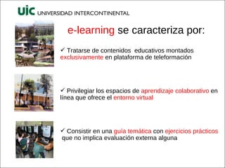 e-learning  se caracteriza por: Tratarse de contenidos  educativos montados  exclusivamente  en plataforma de teleformación Privilegiar los espacios de  aprendizaje colaborativo  en línea que ofrece el  entorno virtual Consistir en una  guía temática  con  ejercicios prácticos  que no implica evaluación externa alguna 