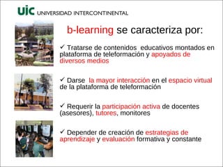 b-learning  se caracteriza por: Tratarse de contenidos  educativos montados en plataforma de teleformación y  apoyados de diversos medios Darse  la mayor interacción  en el  espacio virtual  de la plataforma de teleformación Requerir la  participación activa  de docentes (asesores),  tutores , monitores Depender de creación de  estrategias de aprendizaje  y  evaluación  formativa y constante  
