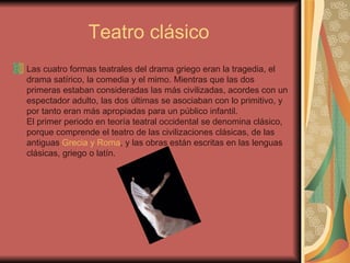 Teatro clásico  Las cuatro formas teatrales del drama griego eran la tragedia, el drama satírico, la comedia y el mimo. Mientras que las dos primeras estaban consideradas las más civilizadas, acordes con un espectador adulto, las dos últimas se asociaban con lo primitivo, y por tanto eran más apropiadas para un público infantil. El primer periodo en teoría teatral occidental se denomina clásico, porque comprende el teatro de las civilizaciones clásicas, de las antiguas  Grecia y Roma , y las obras están escritas en las lenguas clásicas, griego o latín.  