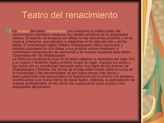 Teatro del renacimiento  La  música  del teatro  renacentista  Los creadores e intelectuales del renacimiento intentaron restaurar los ideales artísticos de la antigüedad clásica. El espíritu de la época se reflejó en las canciones profanas y en la música cortesana, que pasaron a integrarse en la vida del arte y de las letras. El dramaturgo inglés William Shakespeare utilizó canciones y baladas populares en sus obras y sus propios versos inspiraron a numerosos compositores de canciones y de música orquestal para teatro. "Greensleeves" de Shakespeare  La Reforma protestante puso fin al teatro religioso a mediados del siglo XVI, y un nuevo y dinámico teatro profano ocupó su lugar. Aunque los autos y los ciclos con su simplicidad parezcan estar muy lejos de los dramas de Shakespeare y Moliére, los temas de la baja edad media sobre la lucha de la humanidad y las adversidades, el giro hacia temas más laicos y preocupaciones más temporales y la reaparición de lo cómico y lo grotesco contribuyeron a la nueva forma de hacer teatro. Además, la participación de actores profesionales en las obras fue sustituyendo poco a poco a los entusiastas aficionados. 