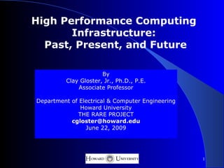 High Performance Computing
       Infrastructure:
  Past, Present, and Future

                       By
          Clay Gloster, Jr., Ph.D., P.E.
              Associate Professor

Department of Electrical & Computer Engineering
              Howard University
             THE RARE PROJECT
           cgloster@howard.edu
                June 22, 2009




                                                  1
 