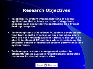Research Objectives
•   To obtain RC system implementations of several
    applications that achieve an order of magnitude
    speedup over executing the application on a typical
    desktop computer.

•   To develop tools that reduce RC system development
    time from months to weeks or days and allow users
    who are not knowledgeable in hardware design to be
    able to implement RC systems while experiencing the
    potential benefit of increased system performance and
    system reuse.

•   To develop a resource management system to
    efficiently utilize available reconfigurable computing
    resources located at remote sites.


                                                             10
 