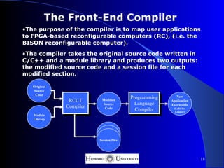 The Front-End Compiler
•The purpose of the compiler is to map user applications
to FPGA-based reconfigurable computers (RC), (i.e. the
BISON reconfigurable computer).
•The compiler takes the original source code written in
C/C++ and a module library and produces two outputs:
the modified source code and a session file for each
modified section.

   Original
   Source
    Code
                                         Programming      New
               RCCT       Modified                     Application
                           Source          Language    Executable
              Compiler      Code           Compiler     (Calls the
                                                         Loader)
   Module
   Library




                         Session files




                                                                     18
 