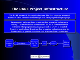 The RARE Project Infrastructure
    The RARE software is developed using Java. The Java language is selected
   because it offers a number of advantages over other programming languages.

        Java supports native methods, remote method invocation and network
        security. The native method feature allows the use of software routines
          written in other programming languages such as C/C++ to be called
       from Java applications. Remote method invocation and network security
        features make it possible to execute Java programs from a remote site.




Client.java                     Server.java
                                                                         FPGA
with RMI         INTERNET        with RMI      NMI      Function.c
   links                           links                                 Board




                                                                                  23
 