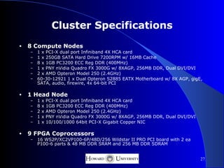 Cluster Specifications
•   8 Compute Nodes
    –   1 x PCI-X dual port Infiniband 4X HCA card
    –   1 x 250GB SATA Hard Drive 7200RPM w/ 16MB Cache
    –   8 x 1GB PC3200 ECC Reg DDR (400MHz)
    –   1 x PNY nVidia Quadro FX 3000G w/ 8XAGP, 256MB DDR, Dual DVI/DVI
    –   2 x AMD Opteron Model 250 (2.4GHz)
    –   60-30-12921 1 x Dual Opteron S2885 EATX Motherboard w/ 8X AGP, gigE,
        SATA, audio, firewire, 4x 64-bit PCI

•   1 Head Node
    –   1   x   PCI-X dual port Infiniband 4X HCA card
    –   8   x   1GB PC3200 ECC Reg DDR (400MHz)
    –   2   x   AMD Opteron Model 250 (2.4GHz)
    –   1   x   PNY nVidia Quadro FX 3000G w/ 8XAGP, 256MB DDR, Dual DVI/DVI
    –   1   x   10/100/1000 64bit PCI-X Gigabit Copper NIC

•   9 FPGA Coprocessors
    –   16 WS2P/XC2VP100-6P/48D/256 Wildstar II PRO PCI board with 2 ea
        P100-6 parts & 48 MB DDR SRAM and 256 MB DDR SDRAM


                                                                               27
 