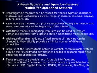 A Reconfigurable and Open Architecture
                Module for Unmanned Systems
● Reconfigurable modules can be reused for various types of unmanned
  systems, each containing a diverse range of sensors, cameras, displays,
  GPS receivers, etc.
● Reconfigurable modules can provide capabilities during the mission that
  were unknown prior to the beginning of the mission.
● With these modules computing resources can be used on remote
  unmanned systems from a ground station when these modules are idle.
● With reconfigurable modules, a fixed amount of hardware can be
  changed to theoretically provide an infinite number of different
  capabilities.
● Because of the unpredictable nature of combat, reconfigurable systems
  provide the flexibility and performance needed to respond rapidly and
  effectively to unexpected threats.
● These systems can provide reconfigurable interfaces and
  interconnections. One system can accommodate any combination of
  interfaces: USB, Gigabit Ethernet, RS432, IR, wireless, FireWire, etc.
                                                                     31
 