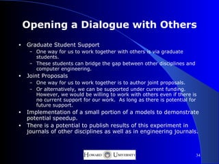 Opening a Dialogue with Others
•   Graduate Student Support
     – One way for us to work together with others is via graduate
       students.
     – These students can bridge the gap between other disciplines and
       computer engineering.
•   Joint Proposals
     – One way for us to work together is to author joint proposals.
     – Or alternatively, we can be supported under current funding.
       However, we would be willing to work with others even if there is
       no current support for our work. As long as there is potential for
       future support.
•   Implementation of a small portion of a models to demonstrate
    potential speedup.
•   There is a potential to publish results of this experiment in
    journals of other disciplines as well as in engineering journals.



                                                                         34
 