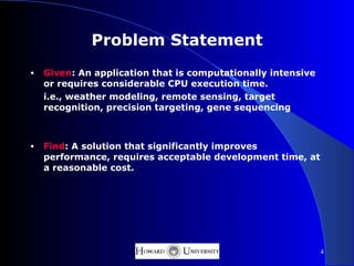 Problem Statement
•   Given: An application that is computationally intensive
    or requires considerable CPU execution time.
    i.e., weather modeling, remote sensing, target
    recognition, precision targeting, gene sequencing



•   Find: A solution that significantly improves
    performance, requires acceptable development time, at
    a reasonable cost.




                                                              4
 