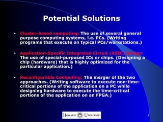Potential Solutions
•   Cluster-based computing: The use of several general
    purpose computing systems, i.e. PCs. (Writing
    programs that execute on typical PCs/workstations.)

•   Application-Specific Integrated Circuit (ASIC) Design:
    The use of special-purposed ICs or chips. (Designing a
    chip (hardware) that is highly optimized for the
    particular application.)

•   Reconfigurable Computing: The merger of the two
    approaches. (Writing software to execute non-time-
    critical portions of the application on a PC while
    designing hardware to execute the time-critical
    portions of the application on an FPGA.)



                                                             5
 