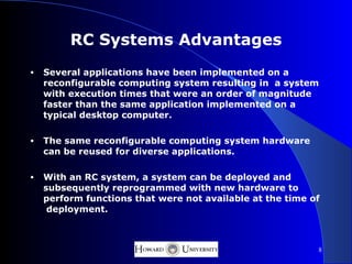 RC Systems Advantages
•   Several applications have been implemented on a
    reconfigurable computing system resulting in a system
    with execution times that were an order of magnitude
    faster than the same application implemented on a
    typical desktop computer.

•   The same reconfigurable computing system hardware
    can be reused for diverse applications.

•   With an RC system, a system can be deployed and
    subsequently reprogrammed with new hardware to
    perform functions that were not available at the time of
     deployment.



                                                           8
 