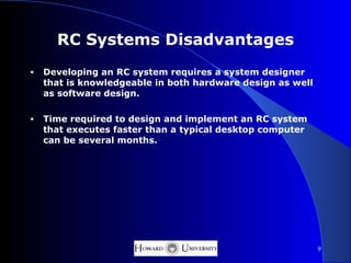 RC Systems Disadvantages
•   Developing an RC system requires a system designer
    that is knowledgeable in both hardware design as well
    as software design.

•   Time required to design and implement an RC system
    that executes faster than a typical desktop computer
    can be several months.




                                                            9
 
