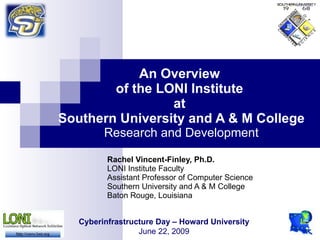 An Overview
        of the LONI Institute
                 at
Southern University and A & M College
         Research and Development

          Rachel Vincent-Finley, Ph.D.
          LONI Institute Faculty
          Assistant Professor of Computer Science
          Southern University and A & M College
          Baton Rouge, Louisiana


   Cyberinfrastructure Day – Howard University
                  June 22, 2009
 