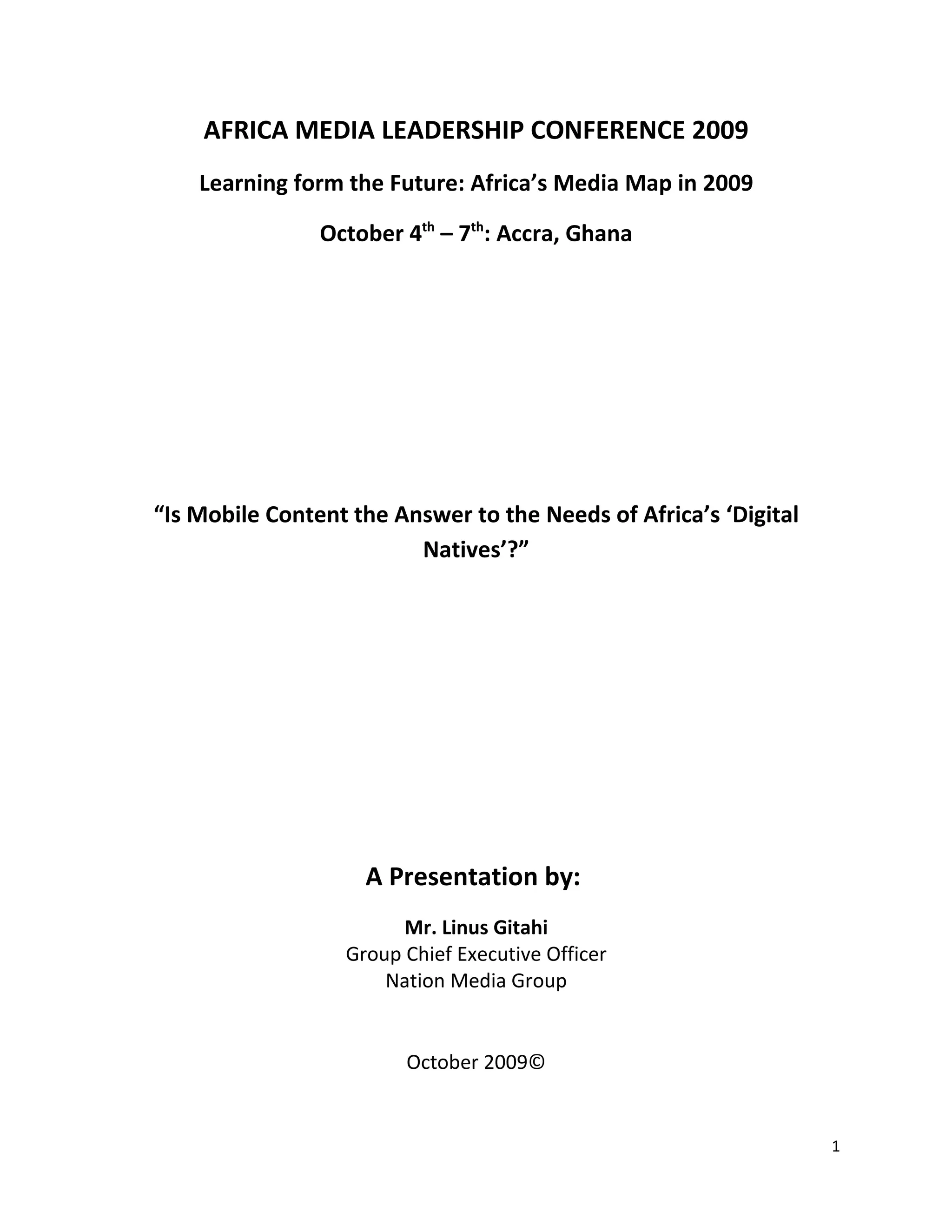 AFRICA MEDIA LEADERSHIP CONFERENCE 2009
    Learning form the Future: Africa’s Media Map in 2009

                October 4th – 7th: Accra, Ghana




“Is Mobile Content the Answer to the Needs of Africa’s ‘Digital
                         Natives’?”




                    A Presentation by:
                        Mr. Linus Gitahi
                  Group Chief Executive Officer
                      Nation Media Group


                        October 2009©


                                                                  1
 
