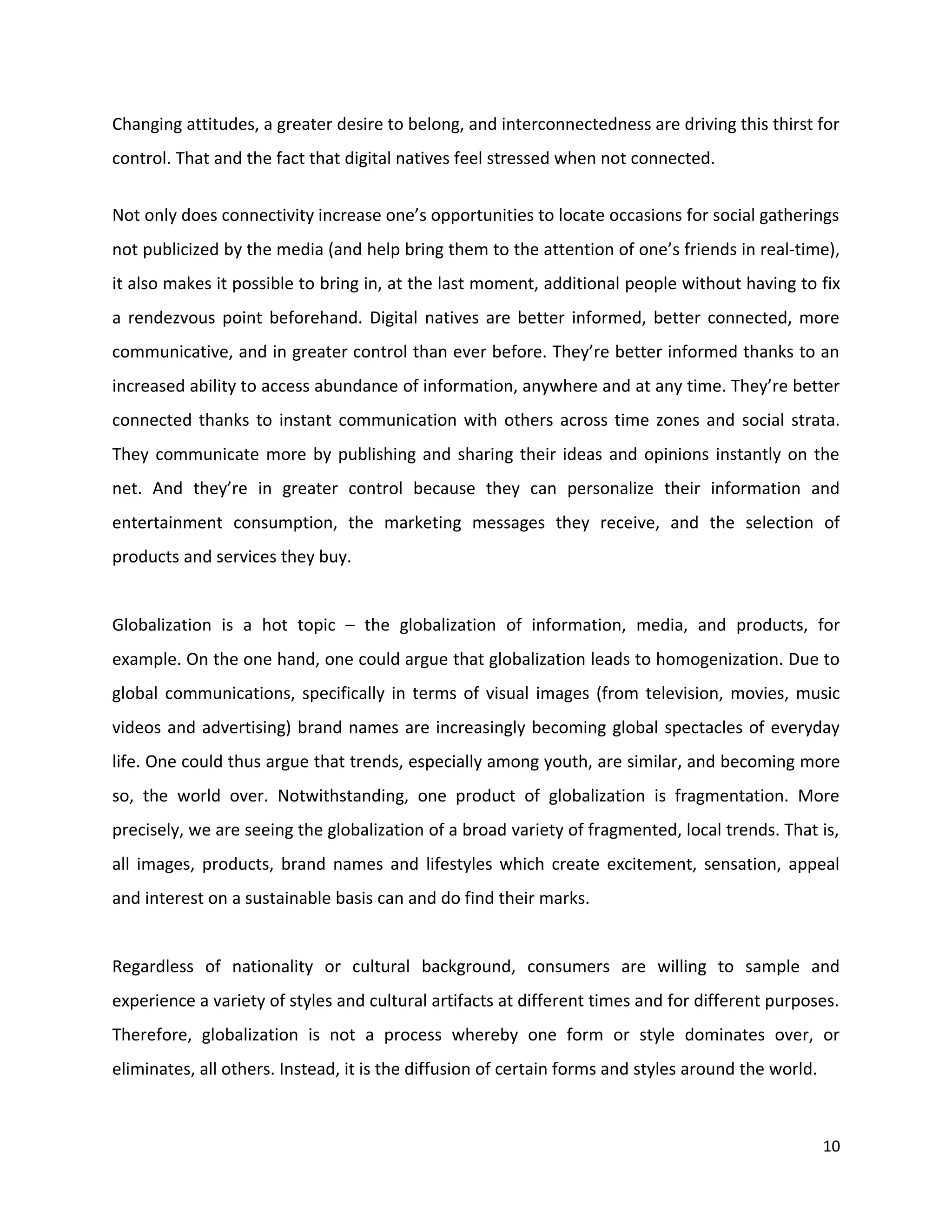Changing attitudes, a greater desire to belong, and interconnectedness are driving this thirst for
control. That and the fact that digital natives feel stressed when not connected.


Not only does connectivity increase one’s opportunities to locate occasions for social gatherings
not publicized by the media (and help bring them to the attention of one’s friends in real-time),
it also makes it possible to bring in, at the last moment, additional people without having to fix
a rendezvous point beforehand. Digital natives are better informed, better connected, more
communicative, and in greater control than ever before. They’re better informed thanks to an
increased ability to access abundance of information, anywhere and at any time. They’re better
connected thanks to instant communication with others across time zones and social strata.
They communicate more by publishing and sharing their ideas and opinions instantly on the
net. And they’re in greater control because they can personalize their information and
entertainment consumption, the marketing messages they receive, and the selection of
products and services they buy.


Globalization is a hot topic – the globalization of information, media, and products, for
example. On the one hand, one could argue that globalization leads to homogenization. Due to
global communications, specifically in terms of visual images (from television, movies, music
videos and advertising) brand names are increasingly becoming global spectacles of everyday
life. One could thus argue that trends, especially among youth, are similar, and becoming more
so, the world over. Notwithstanding, one product of globalization is fragmentation. More
precisely, we are seeing the globalization of a broad variety of fragmented, local trends. That is,
all images, products, brand names and lifestyles which create excitement, sensation, appeal
and interest on a sustainable basis can and do find their marks.


Regardless of nationality or cultural background, consumers are willing to sample and
experience a variety of styles and cultural artifacts at different times and for different purposes.
Therefore, globalization is not a process whereby one form or style dominates over, or
eliminates, all others. Instead, it is the diffusion of certain forms and styles around the world.



                                                                                                     10
 