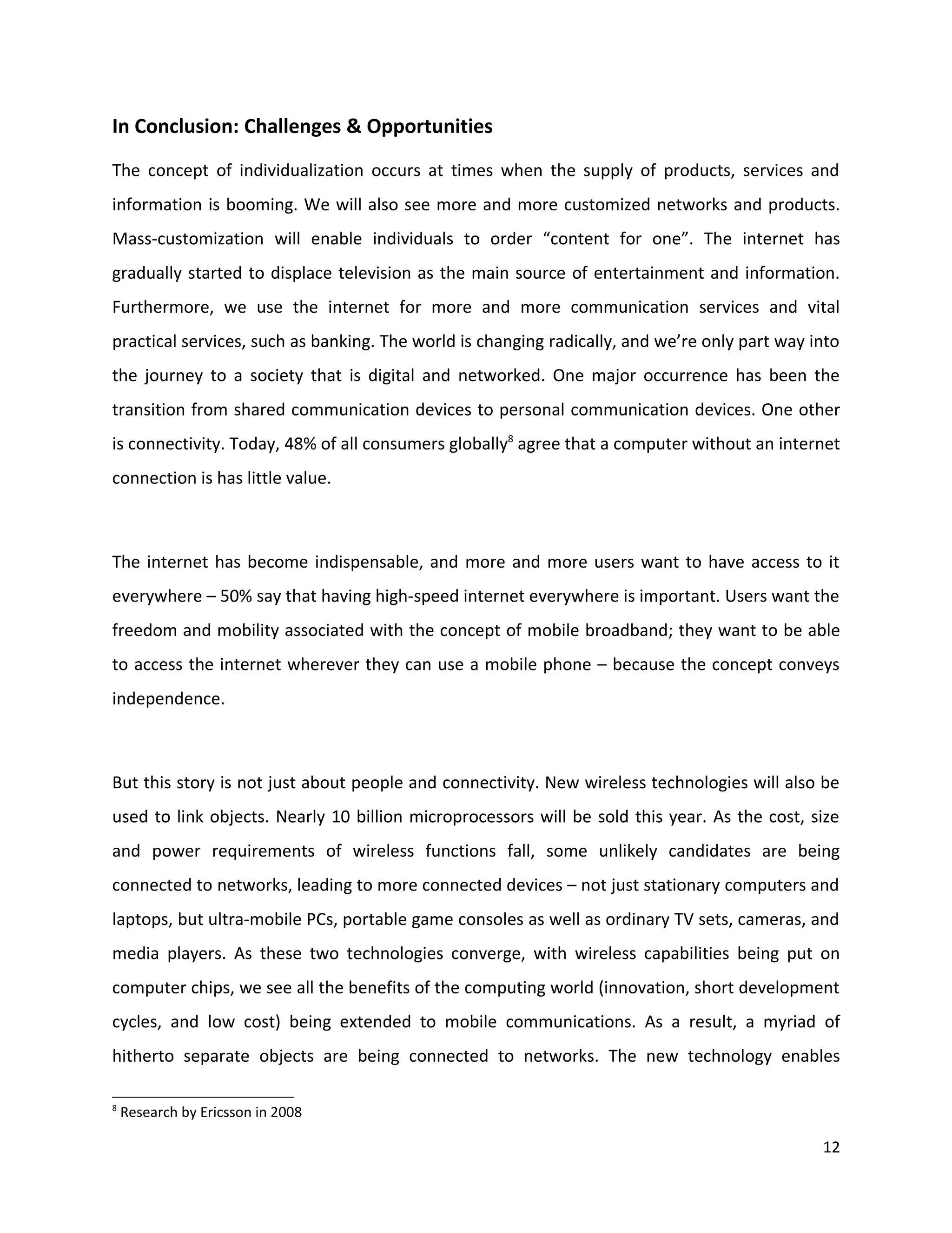 In Conclusion: Challenges & Opportunities
The concept of individualization occurs at times when the supply of products, services and
information is booming. We will also see more and more customized networks and products.
Mass-customization will enable individuals to order “content for one”. The internet has
gradually started to displace television as the main source of entertainment and information.
Furthermore, we use the internet for more and more communication services and vital
practical services, such as banking. The world is changing radically, and we’re only part way into
the journey to a society that is digital and networked. One major occurrence has been the
transition from shared communication devices to personal communication devices. One other
is connectivity. Today, 48% of all consumers globally8 agree that a computer without an internet
connection is has little value.



The internet has become indispensable, and more and more users want to have access to it
everywhere – 50% say that having high-speed internet everywhere is important. Users want the
freedom and mobility associated with the concept of mobile broadband; they want to be able
to access the internet wherever they can use a mobile phone – because the concept conveys
independence.



But this story is not just about people and connectivity. New wireless technologies will also be
used to link objects. Nearly 10 billion microprocessors will be sold this year. As the cost, size
and power requirements of wireless functions fall, some unlikely candidates are being
connected to networks, leading to more connected devices – not just stationary computers and
laptops, but ultra-mobile PCs, portable game consoles as well as ordinary TV sets, cameras, and
media players. As these two technologies converge, with wireless capabilities being put on
computer chips, we see all the benefits of the computing world (innovation, short development
cycles, and low cost) being extended to mobile communications. As a result, a myriad of
hitherto separate objects are being connected to networks. The new technology enables

8
    Research by Ericsson in 2008

                                                                                               12
 