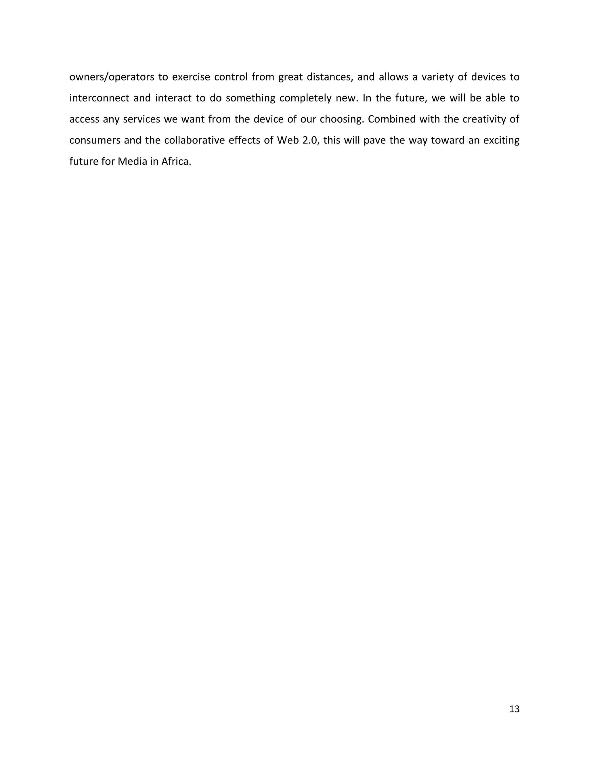 owners/operators to exercise control from great distances, and allows a variety of devices to
interconnect and interact to do something completely new. In the future, we will be able to
access any services we want from the device of our choosing. Combined with the creativity of
consumers and the collaborative effects of Web 2.0, this will pave the way toward an exciting
future for Media in Africa.




                                                                                          13
 