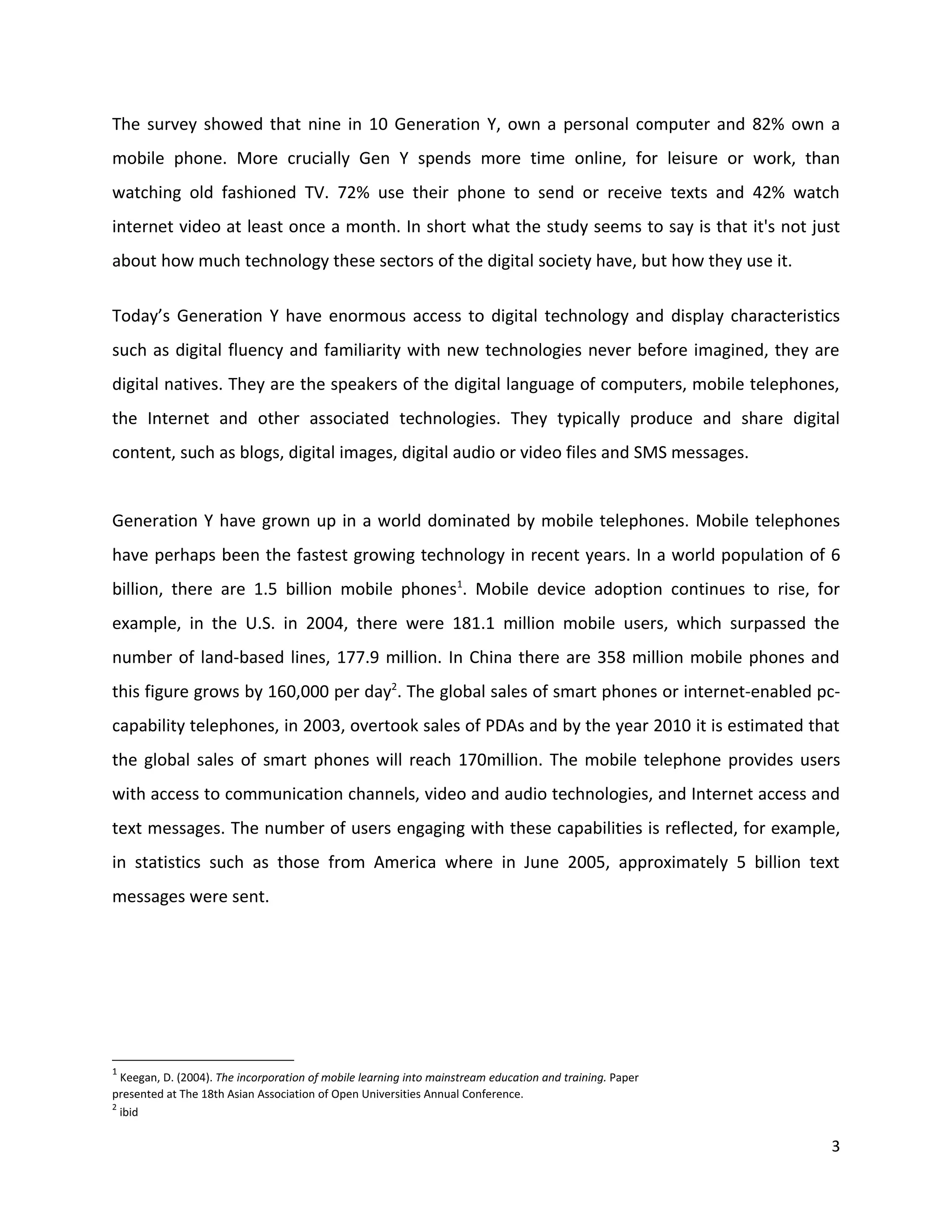 The survey showed that nine in 10 Generation Y, own a personal computer and 82% own a
mobile phone. More crucially Gen Y spends more time online, for leisure or work, than
watching old fashioned TV. 72% use their phone to send or receive texts and 42% watch
internet video at least once a month. In short what the study seems to say is that it's not just
about how much technology these sectors of the digital society have, but how they use it.

Today’s Generation Y have enormous access to digital technology and display characteristics
such as digital fluency and familiarity with new technologies never before imagined, they are
digital natives. They are the speakers of the digital language of computers, mobile telephones,
the Internet and other associated technologies. They typically produce and share digital
content, such as blogs, digital images, digital audio or video files and SMS messages.


Generation Y have grown up in a world dominated by mobile telephones. Mobile telephones
have perhaps been the fastest growing technology in recent years. In a world population of 6
billion, there are 1.5 billion mobile phones1. Mobile device adoption continues to rise, for
example, in the U.S. in 2004, there were 181.1 million mobile users, which surpassed the
number of land-based lines, 177.9 million. In China there are 358 million mobile phones and
this figure grows by 160,000 per day2. The global sales of smart phones or internet-enabled pc-
capability telephones, in 2003, overtook sales of PDAs and by the year 2010 it is estimated that
the global sales of smart phones will reach 170million. The mobile telephone provides users
with access to communication channels, video and audio technologies, and Internet access and
text messages. The number of users engaging with these capabilities is reflected, for example,
in statistics such as those from America where in June 2005, approximately 5 billion text
messages were sent.




1
  Keegan, D. (2004). The incorporation of mobile learning into mainstream education and training. Paper
presented at The 18th Asian Association of Open Universities Annual Conference.
2
  ibid

                                                                                                          3
 