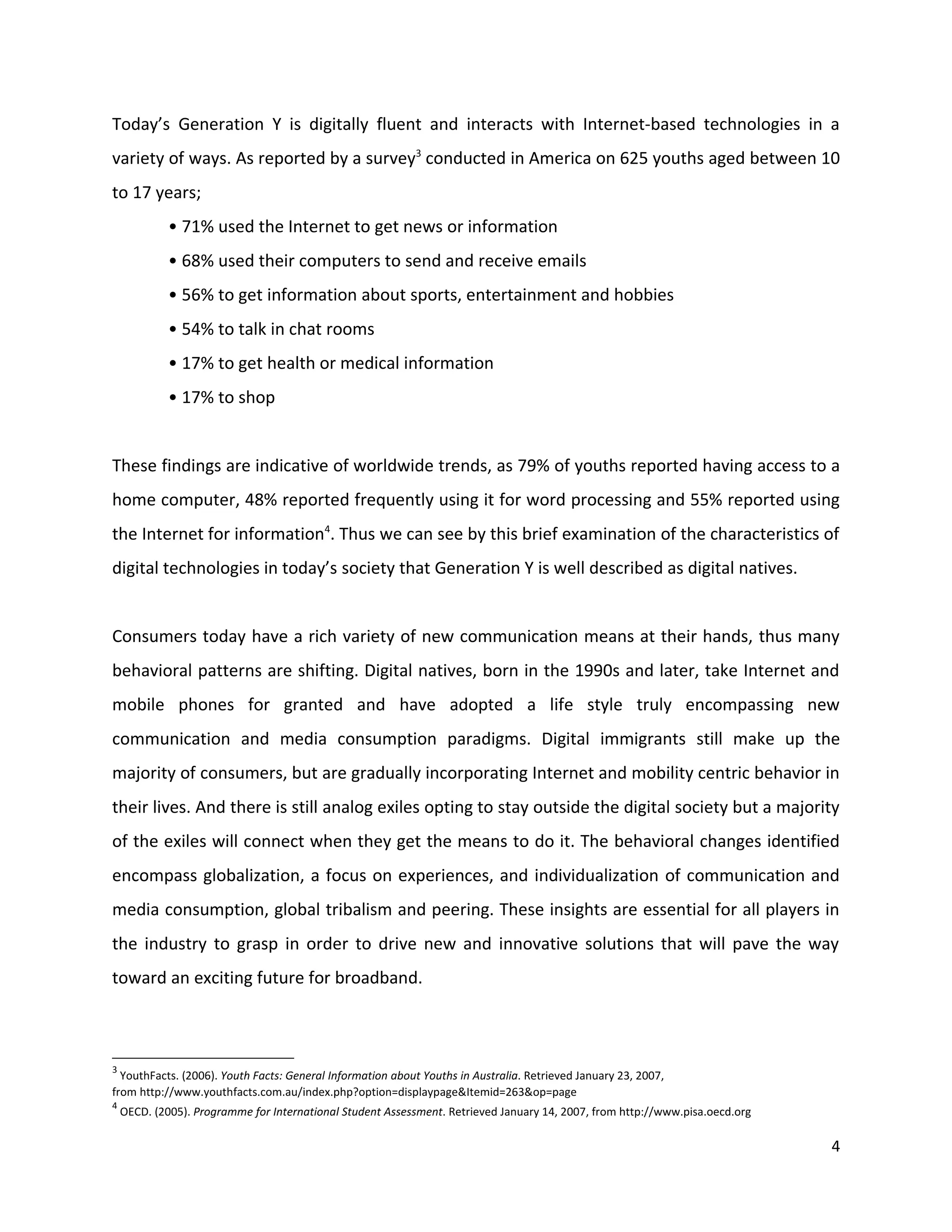Today’s Generation Y is digitally fluent and interacts with Internet-based technologies in a
variety of ways. As reported by a survey3 conducted in America on 625 youths aged between 10
to 17 years;
             • 71% used the Internet to get news or information
             • 68% used their computers to send and receive emails
             • 56% to get information about sports, entertainment and hobbies
             • 54% to talk in chat rooms
             • 17% to get health or medical information
             • 17% to shop


These findings are indicative of worldwide trends, as 79% of youths reported having access to a
home computer, 48% reported frequently using it for word processing and 55% reported using
the Internet for information4. Thus we can see by this brief examination of the characteristics of
digital technologies in today’s society that Generation Y is well described as digital natives.


Consumers today have a rich variety of new communication means at their hands, thus many
behavioral patterns are shifting. Digital natives, born in the 1990s and later, take Internet and
mobile phones for granted and have adopted a life style truly encompassing new
communication and media consumption paradigms. Digital immigrants still make up the
majority of consumers, but are gradually incorporating Internet and mobility centric behavior in
their lives. And there is still analog exiles opting to stay outside the digital society but a majority
of the exiles will connect when they get the means to do it. The behavioral changes identified
encompass globalization, a focus on experiences, and individualization of communication and
media consumption, global tribalism and peering. These insights are essential for all players in
the industry to grasp in order to drive new and innovative solutions that will pave the way
toward an exciting future for broadband.



3
  YouthFacts. (2006). Youth Facts: General Information about Youths in Australia. Retrieved January 23, 2007,
from http://www.youthfacts.com.au/index.php?option=displaypage&Itemid=263&op=page
4
    OECD. (2005). Programme for International Student Assessment. Retrieved January 14, 2007, from http://www.pisa.oecd.org

                                                                                                                              4
 