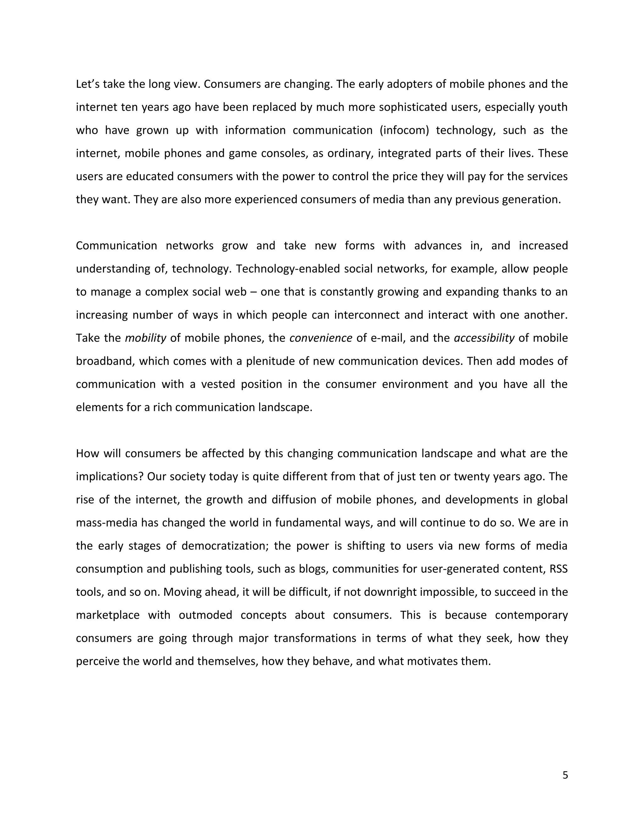 Let’s take the long view. Consumers are changing. The early adopters of mobile phones and the
internet ten years ago have been replaced by much more sophisticated users, especially youth
who have grown up with information communication (infocom) technology, such as the
internet, mobile phones and game consoles, as ordinary, integrated parts of their lives. These
users are educated consumers with the power to control the price they will pay for the services
they want. They are also more experienced consumers of media than any previous generation.


Communication networks grow and take new forms with advances in, and increased
understanding of, technology. Technology-enabled social networks, for example, allow people
to manage a complex social web – one that is constantly growing and expanding thanks to an
increasing number of ways in which people can interconnect and interact with one another.
Take the mobility of mobile phones, the convenience of e-mail, and the accessibility of mobile
broadband, which comes with a plenitude of new communication devices. Then add modes of
communication with a vested position in the consumer environment and you have all the
elements for a rich communication landscape.


How will consumers be affected by this changing communication landscape and what are the
implications? Our society today is quite different from that of just ten or twenty years ago. The
rise of the internet, the growth and diffusion of mobile phones, and developments in global
mass-media has changed the world in fundamental ways, and will continue to do so. We are in
the early stages of democratization; the power is shifting to users via new forms of media
consumption and publishing tools, such as blogs, communities for user-generated content, RSS
tools, and so on. Moving ahead, it will be difficult, if not downright impossible, to succeed in the
marketplace with outmoded concepts about consumers. This is because contemporary
consumers are going through major transformations in terms of what they seek, how they
perceive the world and themselves, how they behave, and what motivates them.




                                                                                                  5
 