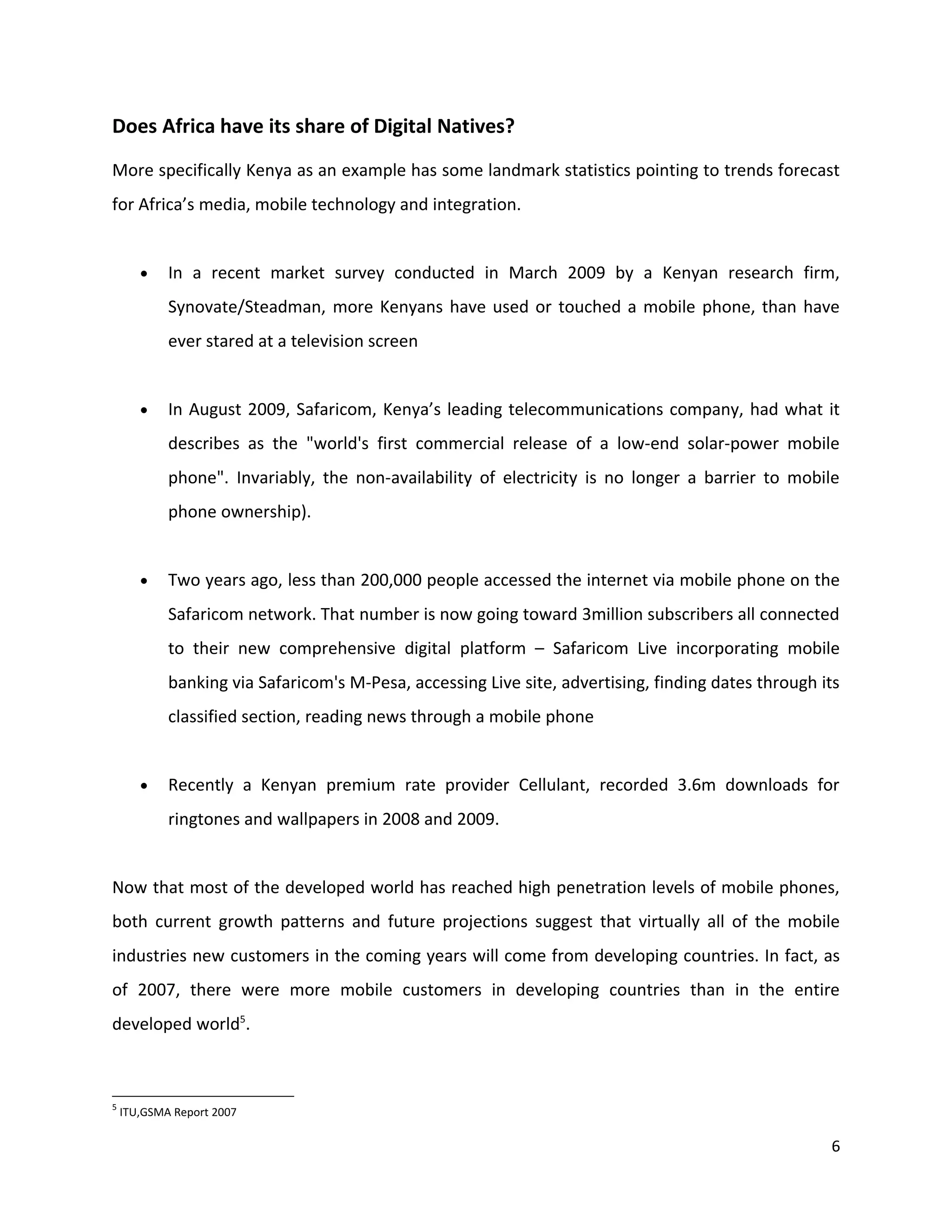 Does Africa have its share of Digital Natives?
More specifically Kenya as an example has some landmark statistics pointing to trends forecast
for Africa’s media, mobile technology and integration.


       •    In a recent market survey conducted in March 2009 by a Kenyan research firm,
            Synovate/Steadman, more Kenyans have used or touched a mobile phone, than have
            ever stared at a television screen


       •    In August 2009, Safaricom, Kenya’s leading telecommunications company, had what it
            describes as the "world's first commercial release of a low-end solar-power mobile
            phone". Invariably, the non-availability of electricity is no longer a barrier to mobile
            phone ownership).


       •    Two years ago, less than 200,000 people accessed the internet via mobile phone on the
            Safaricom network. That number is now going toward 3million subscribers all connected
            to their new comprehensive digital platform – Safaricom Live incorporating mobile
            banking via Safaricom's M-Pesa, accessing Live site, advertising, finding dates through its
            classified section, reading news through a mobile phone


       •    Recently a Kenyan premium rate provider Cellulant, recorded 3.6m downloads for
            ringtones and wallpapers in 2008 and 2009.


Now that most of the developed world has reached high penetration levels of mobile phones,
both current growth patterns and future projections suggest that virtually all of the mobile
industries new customers in the coming years will come from developing countries. In fact, as
of 2007, there were more mobile customers in developing countries than in the entire
developed world5.



5
    ITU,GSMA Report 2007

                                                                                                     6
 