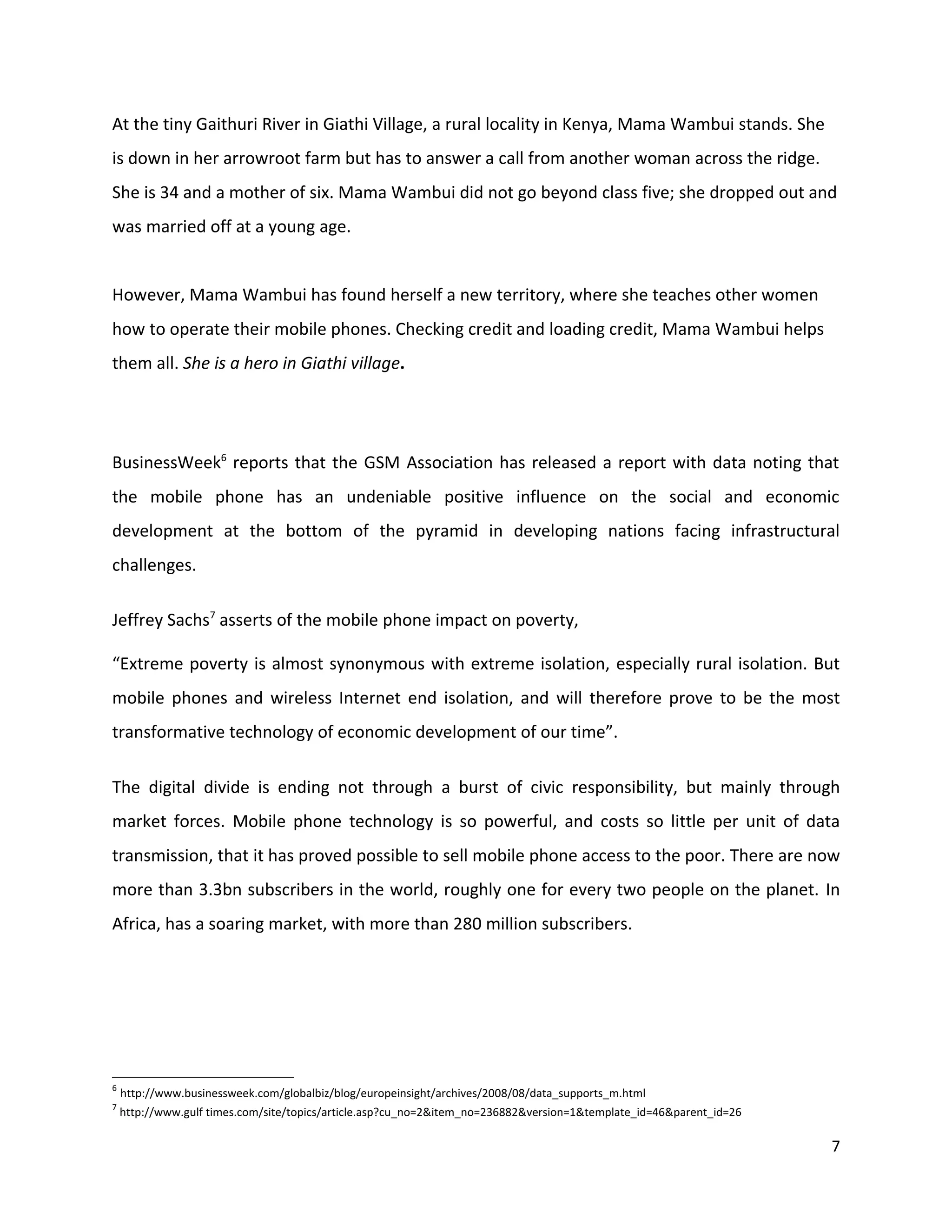 At the tiny Gaithuri River in Giathi Village, a rural locality in Kenya, Mama Wambui stands. She
is down in her arrowroot farm but has to answer a call from another woman across the ridge.
She is 34 and a mother of six. Mama Wambui did not go beyond class five; she dropped out and
was married off at a young age.


However, Mama Wambui has found herself a new territory, where she teaches other women
how to operate their mobile phones. Checking credit and loading credit, Mama Wambui helps
them all. She is a hero in Giathi village.




BusinessWeek6 reports that the GSM Association has released a report with data noting that
the mobile phone has an undeniable positive influence on the social and economic
development at the bottom of the pyramid in developing nations facing infrastructural
challenges.

Jeffrey Sachs7 asserts of the mobile phone impact on poverty,

“Extreme poverty is almost synonymous with extreme isolation, especially rural isolation. But
mobile phones and wireless Internet end isolation, and will therefore prove to be the most
transformative technology of economic development of our time”.

The digital divide is ending not through a burst of civic responsibility, but mainly through
market forces. Mobile phone technology is so powerful, and costs so little per unit of data
transmission, that it has proved possible to sell mobile phone access to the poor. There are now
more than 3.3bn subscribers in the world, roughly one for every two people on the planet. In
Africa, has a soaring market, with more than 280 million subscribers.




6
    http://www.businessweek.com/globalbiz/blog/europeinsight/archives/2008/08/data_supports_m.html
7
    http://www.gulf times.com/site/topics/article.asp?cu_no=2&item_no=236882&version=1&template_id=46&parent_id=26

                                                                                                                     7
 