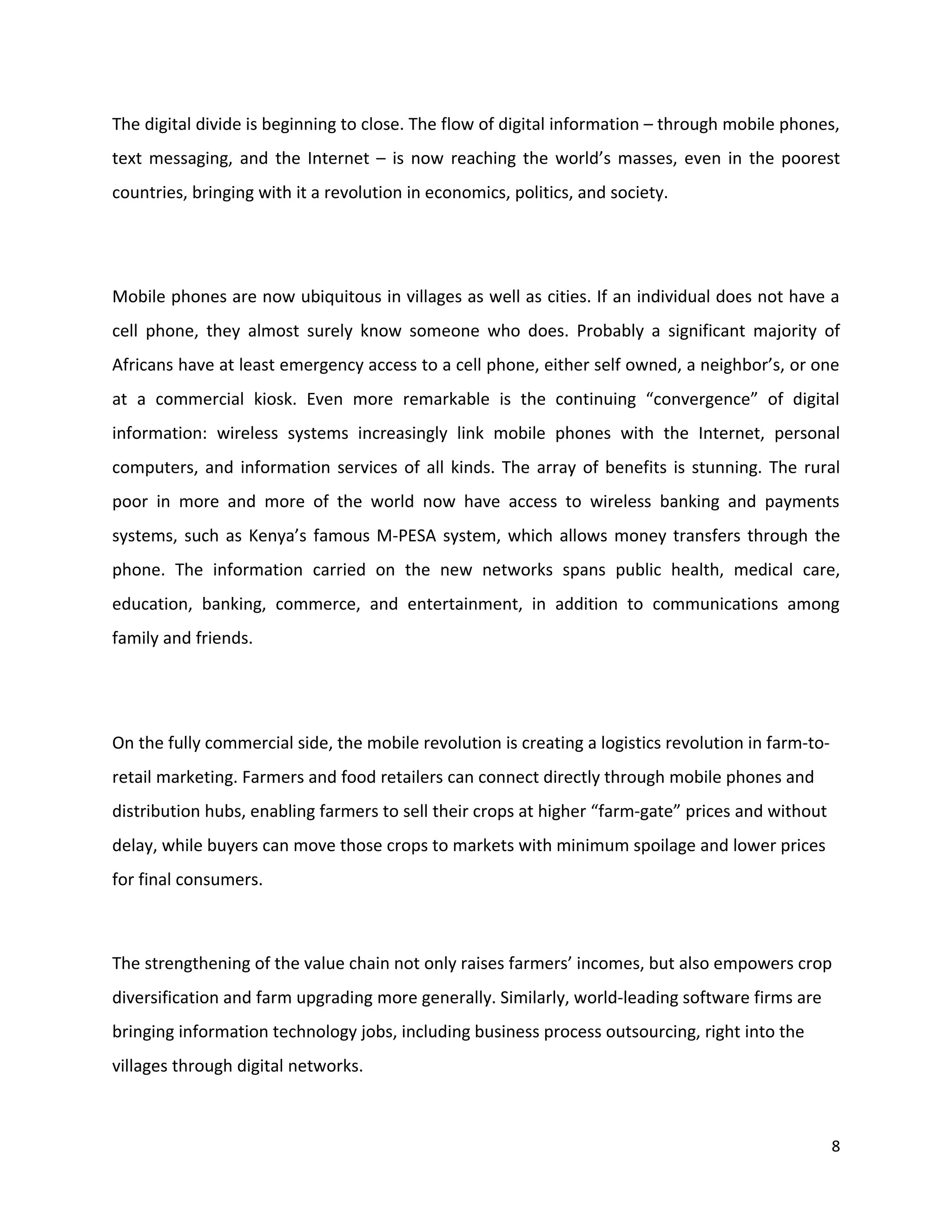 The digital divide is beginning to close. The flow of digital information – through mobile phones,
text messaging, and the Internet – is now reaching the world’s masses, even in the poorest
countries, bringing with it a revolution in economics, politics, and society.




Mobile phones are now ubiquitous in villages as well as cities. If an individual does not have a
cell phone, they almost surely know someone who does. Probably a significant majority of
Africans have at least emergency access to a cell phone, either self owned, a neighbor’s, or one
at a commercial kiosk. Even more remarkable is the continuing “convergence” of digital
information: wireless systems increasingly link mobile phones with the Internet, personal
computers, and information services of all kinds. The array of benefits is stunning. The rural
poor in more and more of the world now have access to wireless banking and payments
systems, such as Kenya’s famous M-PESA system, which allows money transfers through the
phone. The information carried on the new networks spans public health, medical care,
education, banking, commerce, and entertainment, in addition to communications among
family and friends.




On the fully commercial side, the mobile revolution is creating a logistics revolution in farm-to-
retail marketing. Farmers and food retailers can connect directly through mobile phones and
distribution hubs, enabling farmers to sell their crops at higher “farm-gate” prices and without
delay, while buyers can move those crops to markets with minimum spoilage and lower prices
for final consumers.



The strengthening of the value chain not only raises farmers’ incomes, but also empowers crop
diversification and farm upgrading more generally. Similarly, world-leading software firms are
bringing information technology jobs, including business process outsourcing, right into the
villages through digital networks.



                                                                                                     8
 