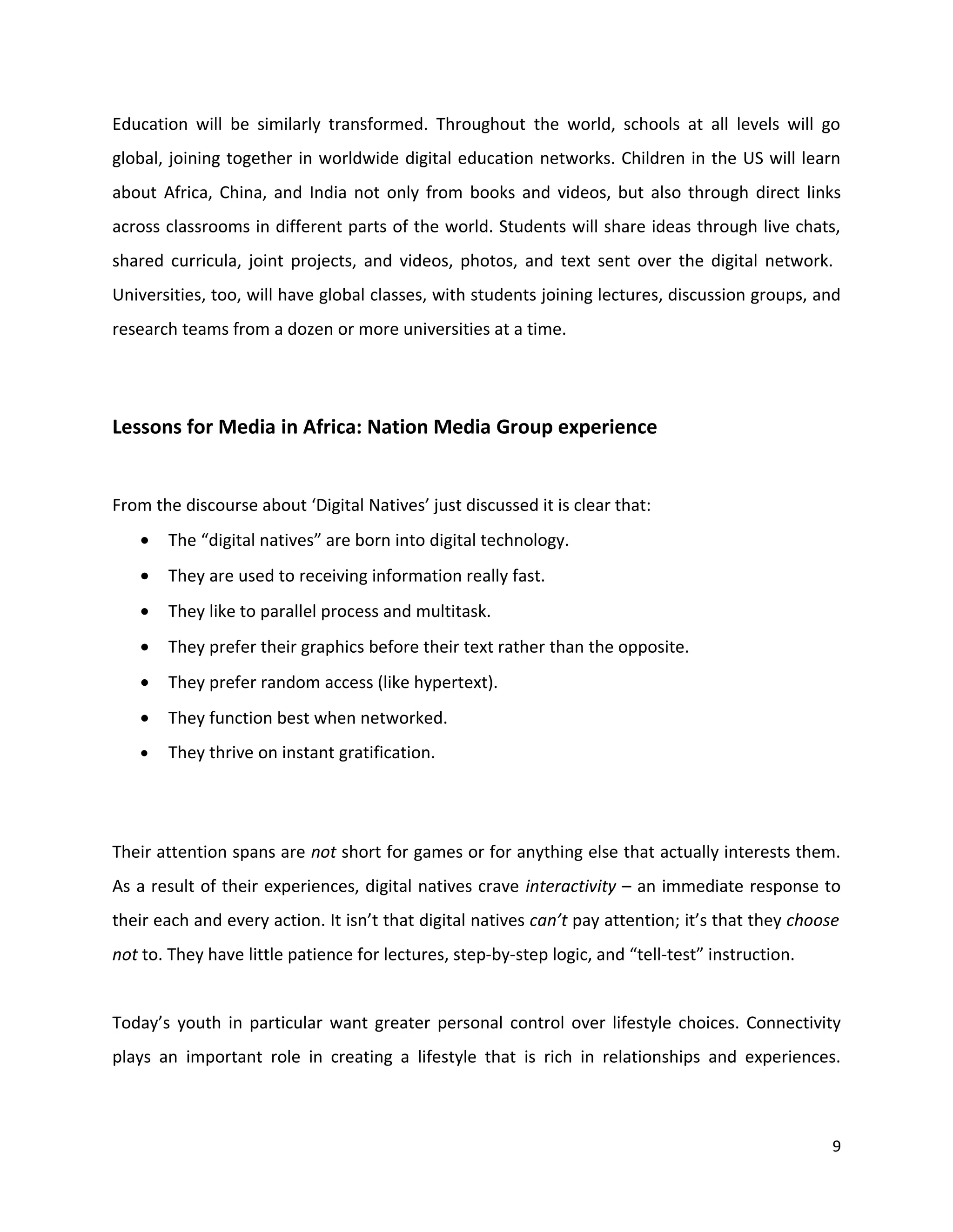 Education will be similarly transformed. Throughout the world, schools at all levels will go
global, joining together in worldwide digital education networks. Children in the US will learn
about Africa, China, and India not only from books and videos, but also through direct links
across classrooms in different parts of the world. Students will share ideas through live chats,
shared curricula, joint projects, and videos, photos, and text sent over the digital network.
Universities, too, will have global classes, with students joining lectures, discussion groups, and
research teams from a dozen or more universities at a time.




Lessons for Media in Africa: Nation Media Group experience


From the discourse about ‘Digital Natives’ just discussed it is clear that:
   •   The “digital natives” are born into digital technology.
   •   They are used to receiving information really fast.
   •   They like to parallel process and multitask.
   •   They prefer their graphics before their text rather than the opposite.
   •   They prefer random access (like hypertext).
   •   They function best when networked.
   •   They thrive on instant gratification.




Their attention spans are not short for games or for anything else that actually interests them.
As a result of their experiences, digital natives crave interactivity – an immediate response to
their each and every action. It isn’t that digital natives can’t pay attention; it’s that they choose
not to. They have little patience for lectures, step-by-step logic, and “tell-test” instruction.


Today’s youth in particular want greater personal control over lifestyle choices. Connectivity
plays an important role in creating a lifestyle that is rich in relationships and experiences.



                                                                                                    9
 