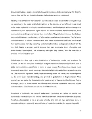Changing attitudes, a greater desire to belong, and interconnectedness are driving this thirst for
control. That and the fact that digital natives feel stressed when not connected.


Not only does connectivity increase one’s opportunities to locate occasions for social gatherings
not publicized by the media (and help bring them to the attention of one’s friends in real-time),
it also makes it possible to bring in, at the last moment, additional people without having to fix
a rendezvous point beforehand. Digital natives are better informed, better connected, more
communicative, and in greater control than ever before. They’re better informed thanks to an
increased ability to access abundance of information, anywhere and at any time. They’re better
connected thanks to instant communication with others across time zones and social strata.
They communicate more by publishing and sharing their ideas and opinions instantly on the
net. And they’re in greater control because they can personalize their information and
entertainment consumption, the marketing messages they receive, and the selection of
products and services they buy.


Globalization is a hot topic – the globalization of information, media, and products, for
example. On the one hand, one could argue that globalization leads to homogenization. Due to
global communications, specifically in terms of visual images (from television, movies, music
videos and advertising) brand names are increasingly becoming global spectacles of everyday
life. One could thus argue that trends, especially among youth, are similar, and becoming more
so, the world over. Notwithstanding, one product of globalization is fragmentation. More
precisely, we are seeing the globalization of a broad variety of fragmented, local trends. That is,
all images, products, brand names and lifestyles which create excitement, sensation, appeal
and interest on a sustainable basis can and do find their marks.


Regardless of nationality or cultural background, consumers are willing to sample and
experience a variety of styles and cultural artifacts at different times and for different purposes.
Therefore, globalization is not a process whereby one form or style dominates over, or
eliminates, all others. Instead, it is the diffusion of certain forms and styles around the world.



                                                                                                     10
 
