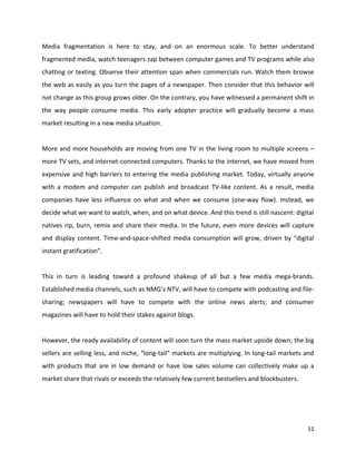 Media fragmentation is here to stay, and on an enormous scale. To better understand
fragmented media, watch teenagers zap between computer games and TV programs while also
chatting or texting. Observe their attention span when commercials run. Watch them browse
the web as easily as you turn the pages of a newspaper. Then consider that this behavior will
not change as this group grows older. On the contrary, you have witnessed a permanent shift in
the way people consume media. This early adopter practice will gradually become a mass
market resulting in a new media situation.


More and more households are moving from one TV in the living room to multiple screens –
more TV sets, and internet-connected computers. Thanks to the internet, we have moved from
expensive and high barriers to entering the media publishing market. Today, virtually anyone
with a modem and computer can publish and broadcast TV-like content. As a result, media
companies have less influence on what and when we consume (one-way flow). Instead, we
decide what we want to watch, when, and on what device. And this trend is still nascent: digital
natives rip, burn, remix and share their media. In the future, even more devices will capture
and display content. Time-and-space-shifted media consumption will grow, driven by “digital
instant gratification”.


This in turn is leading toward a profound shakeup of all but a few media mega-brands.
Established media channels, such as NMG’s NTV, will have to compete with podcasting and file-
sharing; newspapers will have to compete with the online news alerts; and consumer
magazines will have to hold their stakes against blogs.


However, the ready availability of content will soon turn the mass market upside down; the big
sellers are selling less, and niche, “long-tail” markets are multiplying. In long-tail markets and
with products that are in low demand or have low sales volume can collectively make up a
market share that rivals or exceeds the relatively few current bestsellers and blockbusters.




                                                                                               11
 