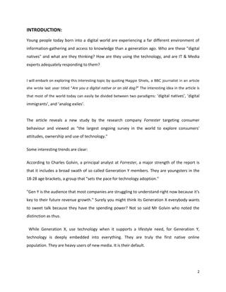 INTRODUCTION:
Young people today born into a digital world are experiencing a far different environment of
information-gathering and access to knowledge than a generation ago. Who are these "digital
natives" and what are they thinking? How are they using the technology, and are IT & Media
experts adequately responding to them?


I will embark on exploring this interesting topic by quoting Maggie Shiels, a BBC journalist in an article
she wrote last year titled “Are   you a digital native or an old dog?” The interesting idea in the article is
that most of the world today can easily be divided between two paradigms: ‘digital natives’, ‘digital
immigrants’, and ‘analog exiles’.


The article reveals a new study by the research company Forrester targeting consumer
behaviour and viewed as "the largest ongoing survey in the world to explore consumers'
attitudes, ownership and use of technology."

Some interesting trends are clear:

According to Charles Golvin, a principal analyst at Forrester, a major strength of the report is
that it includes a broad swath of so called Generation Y members. They are youngsters in the
18-28 age brackets, a group that "sets the pace for technology adoption."

"Gen Y is the audience that most companies are struggling to understand right now because it's
key to their future revenue growth." Surely you might think its Generation X everybody wants
to sweet talk because they have the spending power? Not so said Mr Golvin who noted the
distinction as thus.

 While Generation X, use technology when it supports a lifestyle need, for Generation Y,
technology is deeply embedded into everything. They are truly the first native online
population. They are heavy users of new media. It is their default.




                                                                                                           2
 