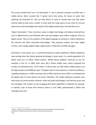 The survey showed that nine in 10 Generation Y, own a personal computer and 82% own a
mobile phone. More crucially Gen Y spends more time online, for leisure or work, than
watching old fashioned TV. 72% use their phone to send or receive texts and 42% watch
internet video at least once a month. In short what the study seems to say is that it's not just
about how much technology these sectors of the digital society have, but how they use it.

Today’s Generation Y have enormous access to digital technology and display characteristics
such as digital fluency and familiarity with new technologies never before imagined, they are
digital natives. They are the speakers of the digital language of computers, mobile telephones,
the Internet and other associated technologies. They typically produce and share digital
content, such as blogs, digital images, digital audio or video files and SMS messages.


Generation Y have grown up in a world dominated by mobile telephones. Mobile telephones
have perhaps been the fastest growing technology in recent years. In a world population of 6
billion, there are 1.5 billion mobile phones1. Mobile device adoption continues to rise, for
example, in the U.S. in 2004, there were 181.1 million mobile users, which surpassed the
number of land-based lines, 177.9 million. In China there are 358 million mobile phones and
this figure grows by 160,000 per day2. The global sales of smart phones or internet-enabled pc-
capability telephones, in 2003, overtook sales of PDAs and by the year 2010 it is estimated that
the global sales of smart phones will reach 170million. The mobile telephone provides users
with access to communication channels, video and audio technologies, and Internet access and
text messages. The number of users engaging with these capabilities is reflected, for example,
in statistics such as those from America where in June 2005, approximately 5 billion text
messages were sent.




1
  Keegan, D. (2004). The incorporation of mobile learning into mainstream education and training. Paper
presented at The 18th Asian Association of Open Universities Annual Conference.
2
  ibid

                                                                                                          3
 