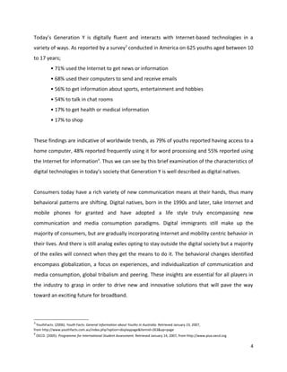 Today’s Generation Y is digitally fluent and interacts with Internet-based technologies in a
variety of ways. As reported by a survey3 conducted in America on 625 youths aged between 10
to 17 years;
             • 71% used the Internet to get news or information
             • 68% used their computers to send and receive emails
             • 56% to get information about sports, entertainment and hobbies
             • 54% to talk in chat rooms
             • 17% to get health or medical information
             • 17% to shop


These findings are indicative of worldwide trends, as 79% of youths reported having access to a
home computer, 48% reported frequently using it for word processing and 55% reported using
the Internet for information4. Thus we can see by this brief examination of the characteristics of
digital technologies in today’s society that Generation Y is well described as digital natives.


Consumers today have a rich variety of new communication means at their hands, thus many
behavioral patterns are shifting. Digital natives, born in the 1990s and later, take Internet and
mobile phones for granted and have adopted a life style truly encompassing new
communication and media consumption paradigms. Digital immigrants still make up the
majority of consumers, but are gradually incorporating Internet and mobility centric behavior in
their lives. And there is still analog exiles opting to stay outside the digital society but a majority
of the exiles will connect when they get the means to do it. The behavioral changes identified
encompass globalization, a focus on experiences, and individualization of communication and
media consumption, global tribalism and peering. These insights are essential for all players in
the industry to grasp in order to drive new and innovative solutions that will pave the way
toward an exciting future for broadband.



3
  YouthFacts. (2006). Youth Facts: General Information about Youths in Australia. Retrieved January 23, 2007,
from http://www.youthfacts.com.au/index.php?option=displaypage&Itemid=263&op=page
4
    OECD. (2005). Programme for International Student Assessment. Retrieved January 14, 2007, from http://www.pisa.oecd.org

                                                                                                                              4
 