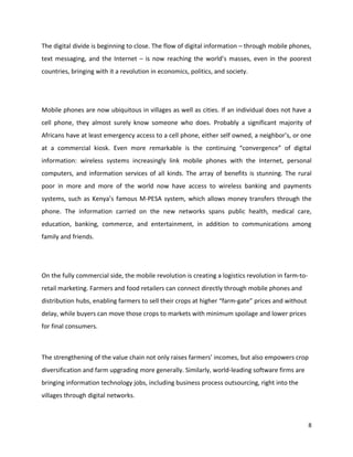 The digital divide is beginning to close. The flow of digital information – through mobile phones,
text messaging, and the Internet – is now reaching the world’s masses, even in the poorest
countries, bringing with it a revolution in economics, politics, and society.




Mobile phones are now ubiquitous in villages as well as cities. If an individual does not have a
cell phone, they almost surely know someone who does. Probably a significant majority of
Africans have at least emergency access to a cell phone, either self owned, a neighbor’s, or one
at a commercial kiosk. Even more remarkable is the continuing “convergence” of digital
information: wireless systems increasingly link mobile phones with the Internet, personal
computers, and information services of all kinds. The array of benefits is stunning. The rural
poor in more and more of the world now have access to wireless banking and payments
systems, such as Kenya’s famous M-PESA system, which allows money transfers through the
phone. The information carried on the new networks spans public health, medical care,
education, banking, commerce, and entertainment, in addition to communications among
family and friends.




On the fully commercial side, the mobile revolution is creating a logistics revolution in farm-to-
retail marketing. Farmers and food retailers can connect directly through mobile phones and
distribution hubs, enabling farmers to sell their crops at higher “farm-gate” prices and without
delay, while buyers can move those crops to markets with minimum spoilage and lower prices
for final consumers.



The strengthening of the value chain not only raises farmers’ incomes, but also empowers crop
diversification and farm upgrading more generally. Similarly, world-leading software firms are
bringing information technology jobs, including business process outsourcing, right into the
villages through digital networks.



                                                                                                     8
 