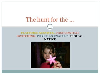PLATFORM AGNOSTIC,  FAST CONTEXT SWITCHING,  WIRELESS ENABLED,  DIGITAL NATIVE The hunt for the ... 