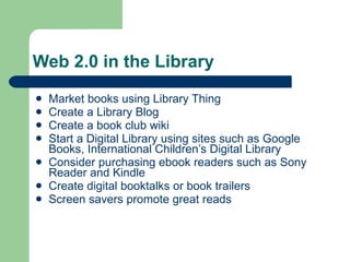 Web 2.0 in the Library Market books using Library Thing Create a Library Blog Create a book club wiki Start a Digital Library using sites such as Google Books, International Children’s Digital Library Consider purchasing ebook readers such as Sony Reader and Kindle Create digital booktalks or book trailers  Screen savers promote great reads 