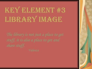 Key Element #3  Library Image The library is not just a place to get stuff, it is also a place to get and share stuff. Valenza 