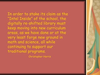 In order to stake its claim as the “Intel Inside” of the school, the digitally re-shifted library must keep moving into new curriculum areas, as we have done or at the very least forge new ground in math and science, all while continuing to support our traditional programs.  Christopher Harris 