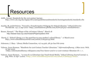 Resources AASL. (2009). Standards for the 21st century learner. http://www.ala.org/ala/mgrps/divs/aasl/guidelinesandstandards/learningstandards/standards.cfm Asselin, M, and R Doiron. "Towards a Transformative Pedagogy for School Libraries."  School Libraries Worldwide . 14.2. 9 Apr 2010 <http://asselindoiron.pbwiki.com/SLW14%3A2+AsselinDoiron>. Besser, Howard. “ The Shape of the 21Century Library”. March 18 http://besser.tsoa.nyu.edu/howard/Papers/peters.html Harris, C. “School Library 2.0: Say good-bye to your mother’s school library.”  17 March 2010 http://www.schoollibraryournal.com/article/CA6330755.html Johonson, J. Mary  Library Media Connection, v27 n4 p26, 28-30 Jan-Feb 2009 Valenza, Joyce Kasman.  “Manifesto for 21st Century Teacher Librarians.”  Informationfluency.  17Mar 2010. Web. 10 Apr 2010. <http://informationfluency.wikispaces.com/You+know+you're+a+21st+century+librarian+if+.+.+.  Valenza, Joyce Kasman, . “12 ways K-12 Librarians Can Teach Social Media."  School Library Journal  (2009): n. pag. Web. 10 Apr  9 2010. < http://www.schoollibraryjournal.com/article/CA6699357.html >. 