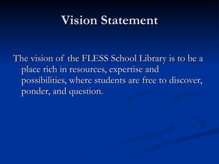 Vision Statement The vision of the FLESS School Library is to be a place rich in resources, expertise and possibilities, where students are free to discover, ponder, and question. 