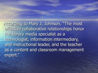 According to Mary J. Johnson, “The most effective collaborative relationships honor the library media specialist as a technologist, information intermediary, and instructional leader, and the teacher as a content and classroom management expert.”  