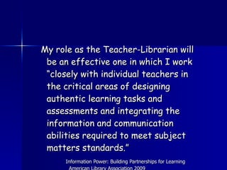My role as the Teacher-Librarian will be an effective one in which I work “closely with individual teachers in the critical areas of designing authentic learning tasks and assessments and integrating the information and communication abilities required to meet subject matters standards.”  Information Power: Building Partnerships for Learning  American Library Association 2009  